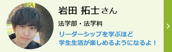 岩田拓士さん 法学部・法学科 リーダーシップを学ぶほど学生生活が楽しめるようになるよ!