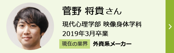 菅野将貴さん 現代心理学部 映像身体学科 2019年3月卒業 現在の業界「外資系メーカー」