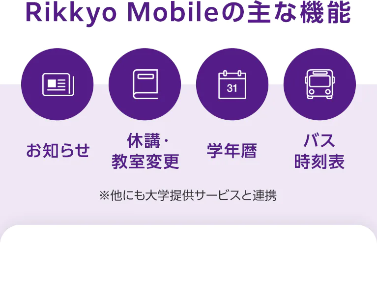 RIKKYO Mobileの主な機能 ※他にも大学提供サービスと連携 「お知らせ」「休講・教室変更」「学年歴」「バス時刻表」 アプリをダウンロードする場合はスマホから本ページへアクセスしてください。